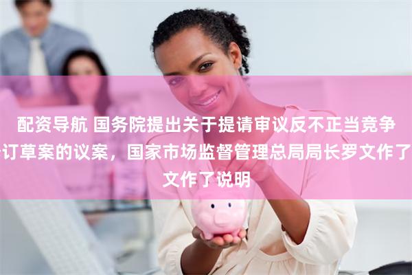 配资导航 国务院提出关于提请审议反不正当竞争法修订草案的议案，国家市场监督管理总局局长罗文作了说明