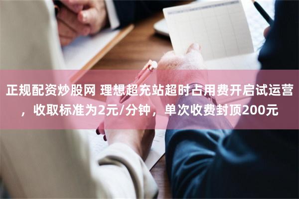 正规配资炒股网 理想超充站超时占用费开启试运营，收取标准为2元/分钟，单次收费封顶200元