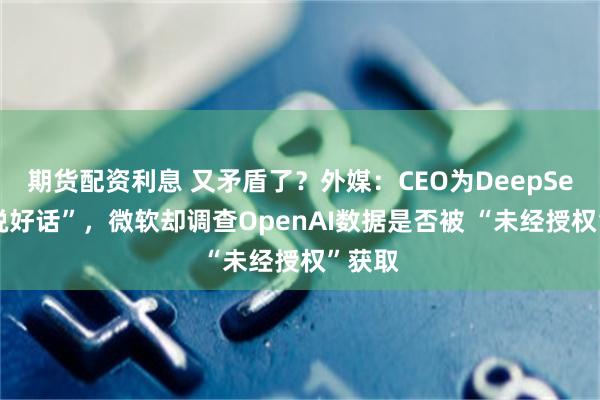 期货配资利息 又矛盾了？外媒：CEO为DeepSeek“说好话”，微软却调查OpenAI数据是否被 “未经授权”获取