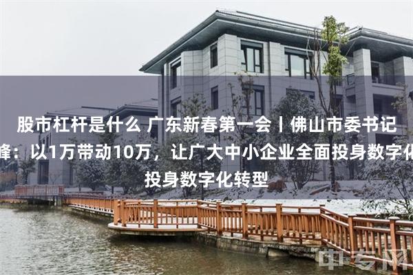 股市杠杆是什么 广东新春第一会丨佛山市委书记唐屹峰：以1万带动10万，让广大中小企业全面投身数字化转型