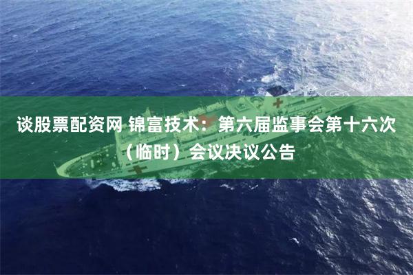 谈股票配资网 锦富技术：第六届监事会第十六次（临时）会议决议公告