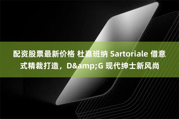 配资股票最新价格 杜嘉班纳 Sartoriale 借意式精裁打造，D&G 现代绅士新风尚