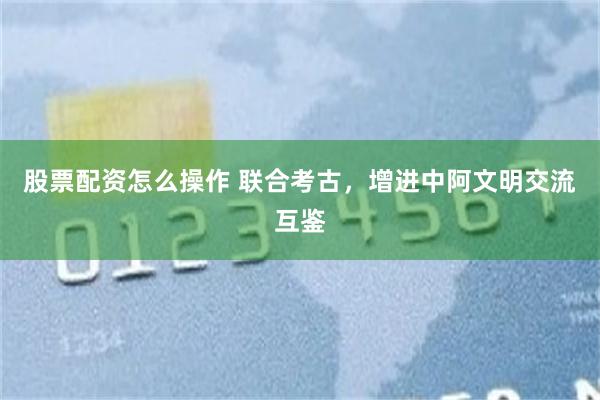 股票配资怎么操作 联合考古，增进中阿文明交流互鉴