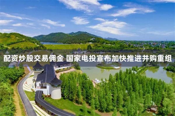 配资炒股交易佣金 国家电投宣布加快推进并购重组