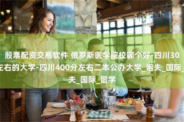股票配资交易软件 俄罗斯医学院校哪个好-四川300分左右的大学-四川400分左右二本公办大学_诺夫_国际_留学