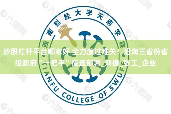 炒股杠杆平台哪家好 全力渡过难关!沿海三省份省级政府“一把手”接连部署_刘捷_张工_企业