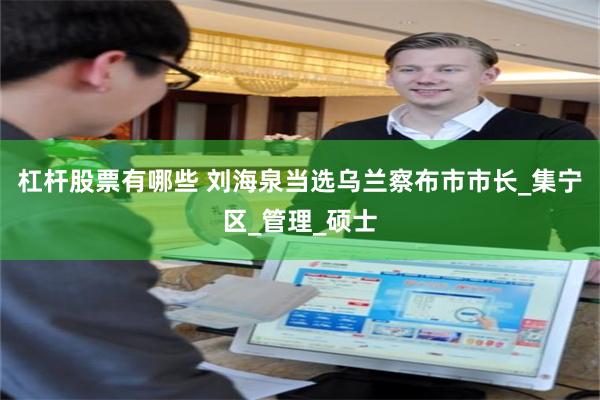 杠杆股票有哪些 刘海泉当选乌兰察布市市长_集宁区_管理_硕士