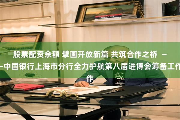 股票配资余额 擘画开放新篇 共筑合作之桥  ——中国银行上海市分行全力护航第八届进博会筹备工作