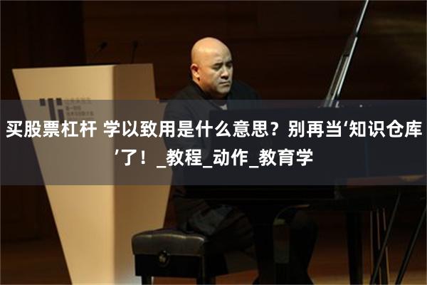 买股票杠杆 学以致用是什么意思？别再当‘知识仓库’了！_教程_动作_教育学