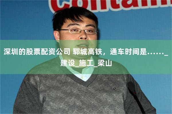 深圳的股票配资公司 郓城高铁，通车时间是……_建设_施工_梁山