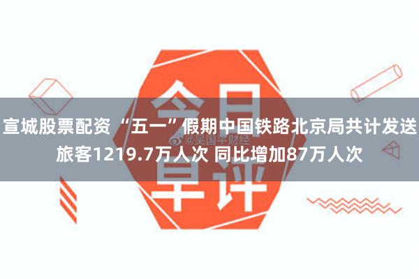 宣城股票配资 “五一”假期中国铁路北京局共计发送旅客1219.7万人次 同比增加87万人次