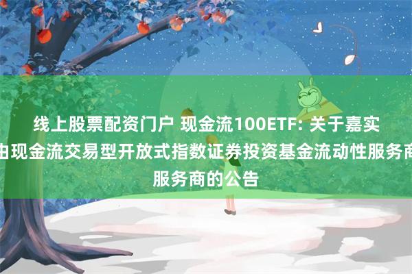 线上股票配资门户 现金流100ETF: 关于嘉实国证自由现金流交易型开放式指数证券投资基金流动性服务商的公告