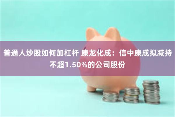 普通人炒股如何加杠杆 康龙化成：信中康成拟减持不超1.50%的公司股份