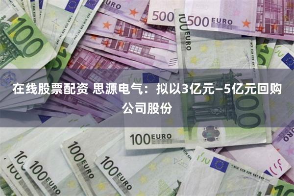 在线股票配资 思源电气：拟以3亿元—5亿元回购公司股份