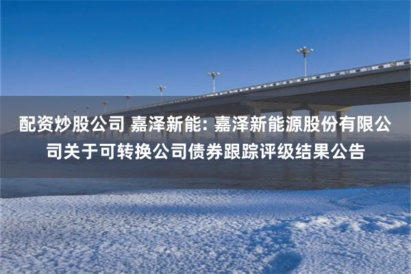 配资炒股公司 嘉泽新能: 嘉泽新能源股份有限公司关于可转换公司债券跟踪评级结果公告