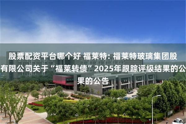 股票配资平台哪个好 福莱特: 福莱特玻璃集团股份有限公司关于“福莱转债”2025年跟踪评级结果的公告