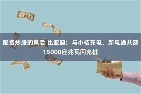 配资炒股的风险 比亚迪：与小桔充电、新电途共建15000座兆瓦闪充桩
