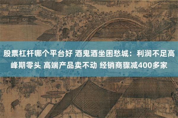 股票杠杆哪个平台好 酒鬼酒坐困愁城：利润不足高峰期零头 高端产品卖不动 经销商骤减400多家