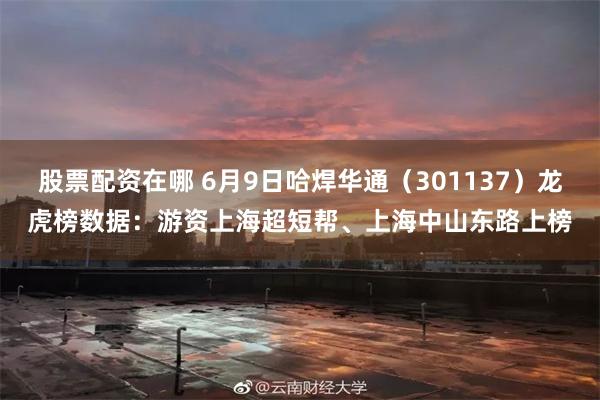 股票配资在哪 6月9日哈焊华通（301137）龙虎榜数据：游资上海超短帮、上海中山东路上榜