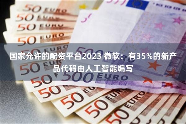 国家允许的配资平台2023 微软：有35%的新产品代码由人工智能编写