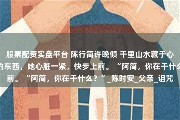 股票配资实盘平台 陈行简许晚倾 千里山水藏于心 看到纸箱里满满当当的东西，她心脏一紧，快步上前。 “阿简，你在干什么？”_陈时安_父亲_诅咒