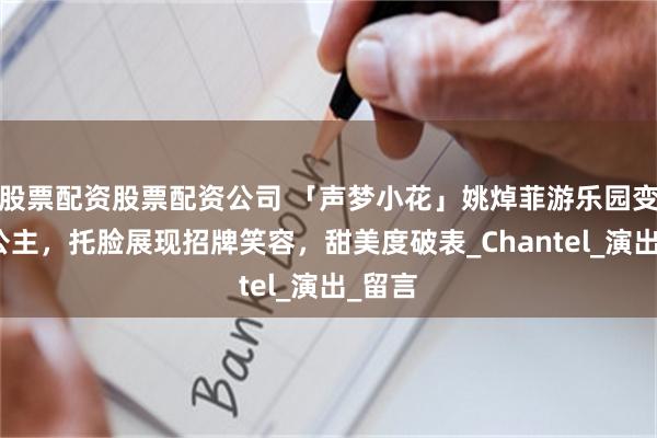 股票配资股票配资公司 「声梦小花」姚焯菲游乐园变身小公主，托脸展现招牌笑容，甜美度破表_Chantel_演出_留言