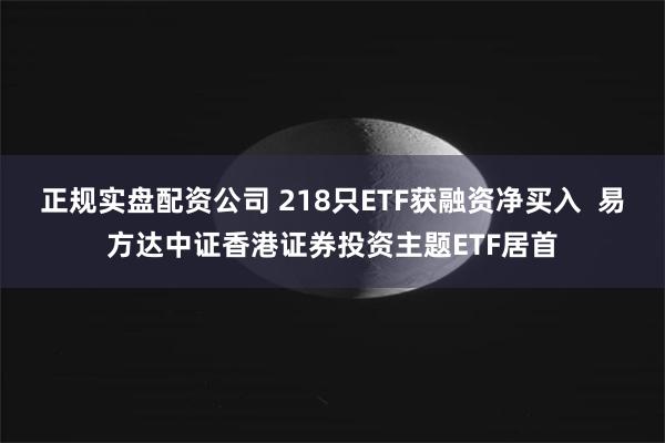 正规实盘配资公司 218只ETF获融资净买入  易方达中证香港证券投资主题ETF居首