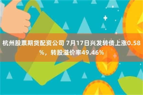 杭州股票期货配资公司 7月17日兴发转债上涨0.58%，转股溢价率49.46%