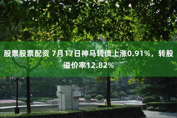股票股票配资 7月17日神马转债上涨0.91%，转股溢价率12.82%