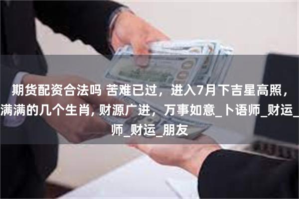 期货配资合法吗 苦难已过，进入7月下吉星高照，福气满满的几个生肖, 财源广进，万事如意_卜语师_财运_朋友