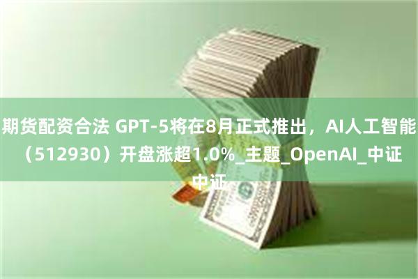 期货配资合法 GPT-5将在8月正式推出，AI人工智能（512930）开盘涨超1.0%_主题_OpenAI_中证
