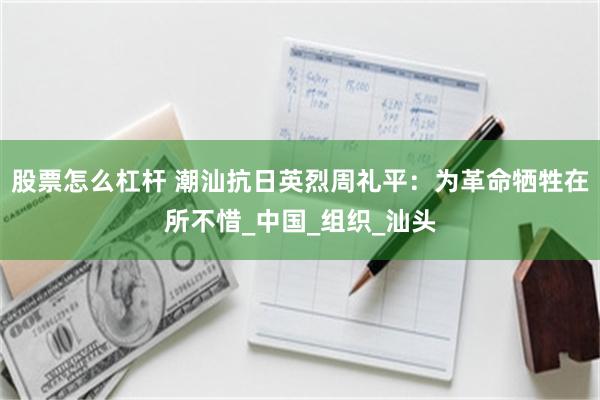 股票怎么杠杆 潮汕抗日英烈周礼平：为革命牺牲在所不惜_中国_组织_汕头