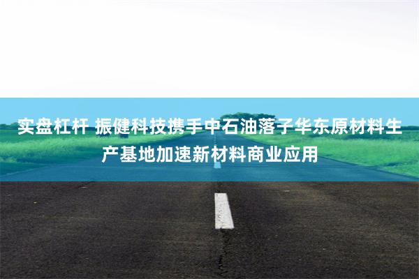 实盘杠杆 振健科技携手中石油落子华东原材料生产基地加速新材料商业应用
