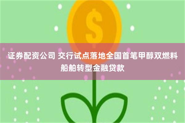 证券配资公司 交行试点落地全国首笔甲醇双燃料船舶转型金融贷款
