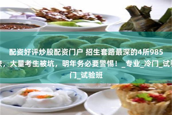 配资好评炒股配资门户 招生套路最深的4所985高校，大量考生被坑，明年务必要警惕！_专业_冷门_试验班