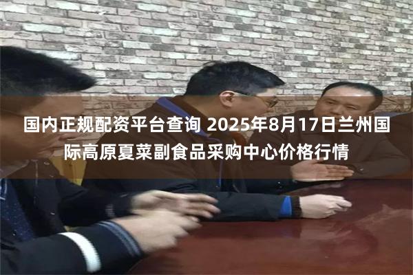 国内正规配资平台查询 2025年8月17日兰州国际高原夏菜副食品采购中心价格行情