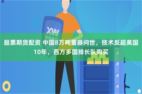股票期货配资 中国8万吨重器问世，技术反超美国10年，西方多国排长队购买