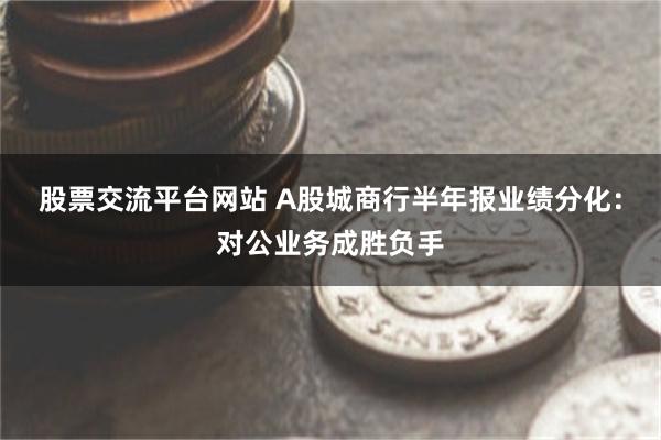 股票交流平台网站 A股城商行半年报业绩分化：对公业务成胜负手