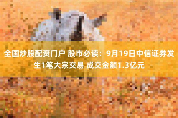 全国炒股配资门户 股市必读：9月19日中信证券发生1笔大宗交易 成交金额1.3亿元