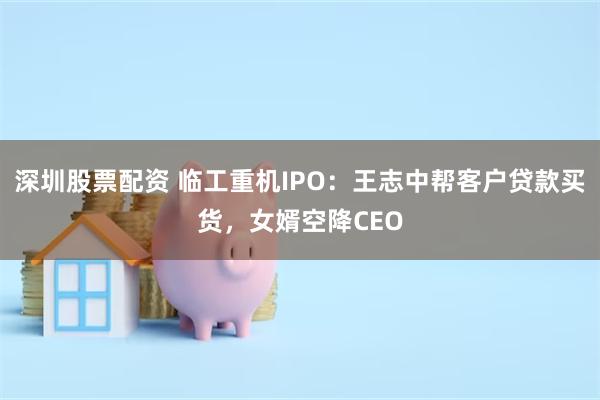 深圳股票配资 临工重机IPO：王志中帮客户贷款买货，女婿空降CEO